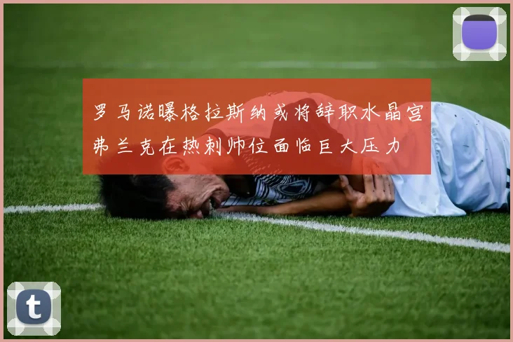 罗马诺曝格拉斯纳或将辞职水晶宫弗兰克在热刺帅位面临巨大压力