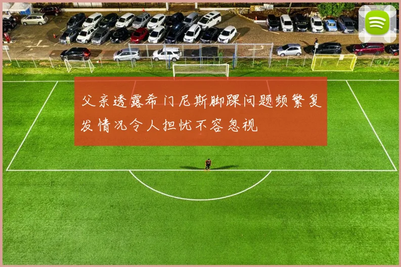 父亲透露希门尼斯脚踝问题频繁复发情况令人担忧不容忽视
