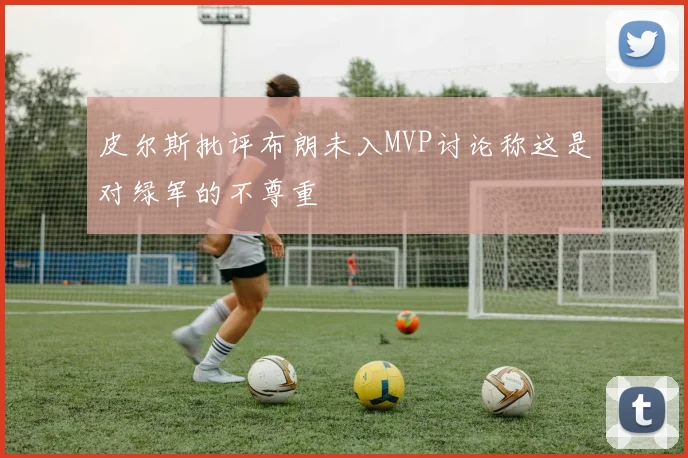 皮尔斯批评布朗未入MVP讨论称这是对绿军的不尊重