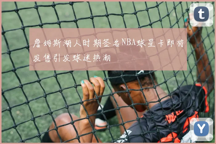 詹姆斯湖人时期签名NBA球星卡即将发售引发球迷热潮