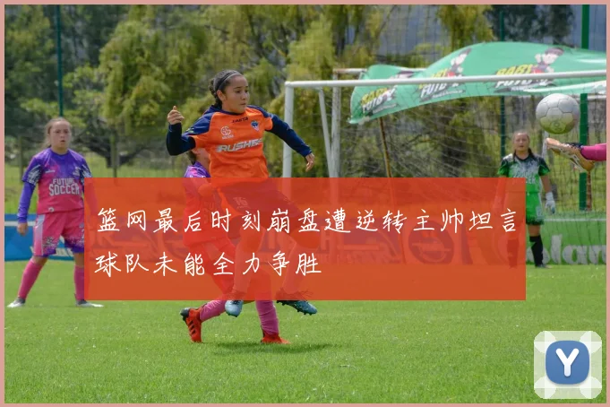 篮网最后时刻崩盘遭逆转主帅坦言球队未能全力争胜