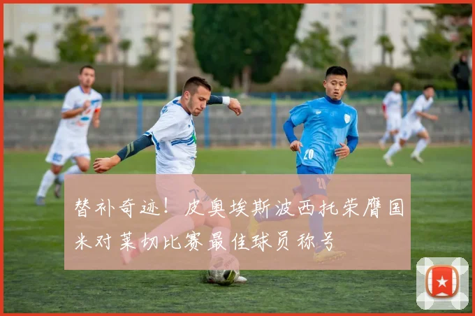 替补奇迹！皮奥埃斯波西托荣膺国米对莱切比赛最佳球员称号