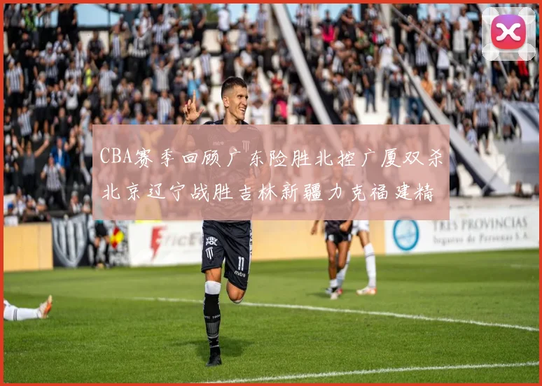 CBA赛季回顾广东险胜北控广厦双杀北京辽宁战胜吉林新疆力克福建精彩纷呈
