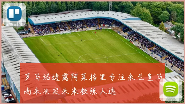 罗马诺透露阿莱格里专注米兰皇马尚未决定未来教练人选