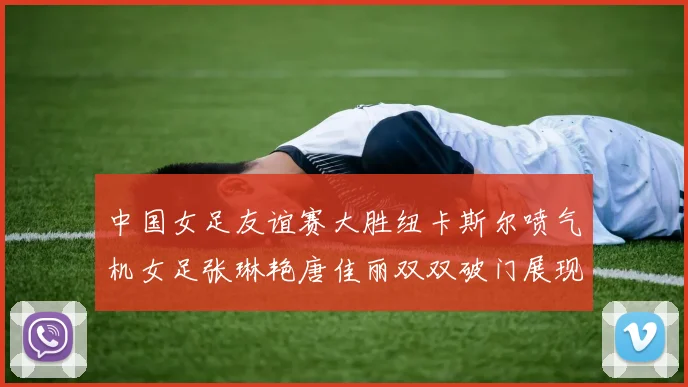 中国女足友谊赛大胜纽卡斯尔喷气机女足张琳艳唐佳丽双双破门展现实力