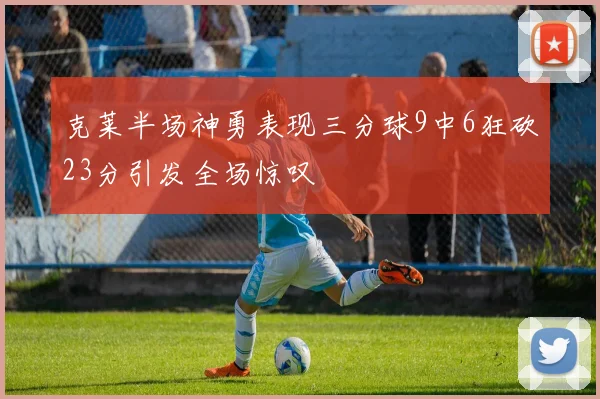 克莱半场神勇表现三分球9中6狂砍23分引发全场惊叹