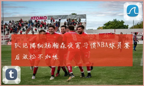 队记揭秘杨瀚森夜宵习惯NBA球员赛后放松不加练