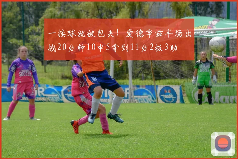 一接球就被包夹！爱德华兹半场出战20分钟10中5拿到11分2板3助