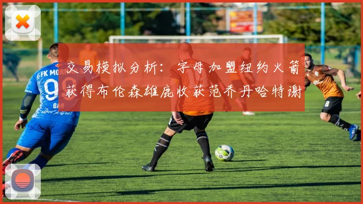 交易模拟分析：字母加盟纽约火箭获得布伦森雄鹿收获范乔丹哈特谢泼德等球员