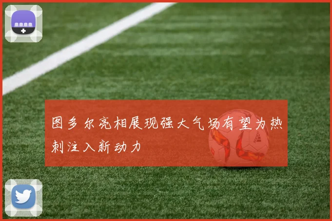 图多尔亮相展现强大气场有望为热刺注入新动力