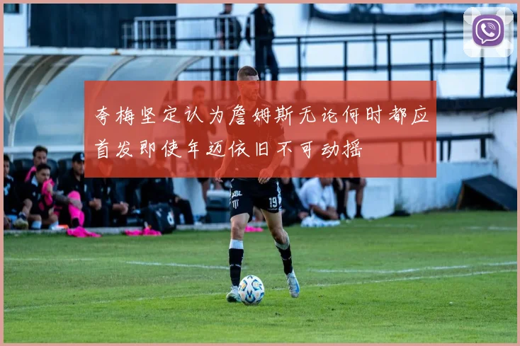 夸梅坚定认为詹姆斯无论何时都应首发即使年迈依旧不可动摇