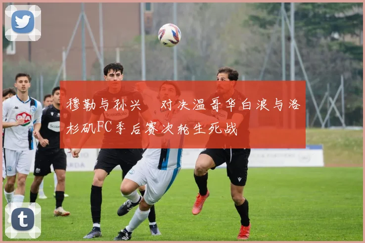 穆勒与孙兴慜对决温哥华白浪与洛杉矶FC季后赛次轮生死战