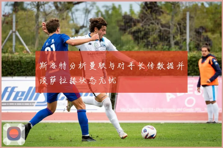 斯洛特分析曼联与对手长传数据并谈萨拉赫状态无忧