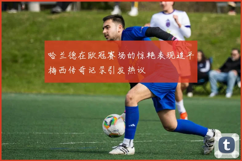 哈兰德在欧冠赛场的惊艳表现追平梅西传奇记录引发热议