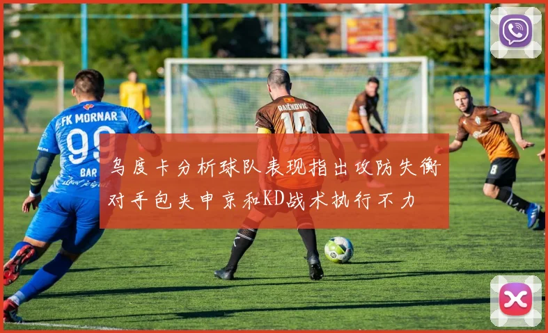 乌度卡分析球队表现指出攻防失衡对手包夹申京和KD战术执行不力