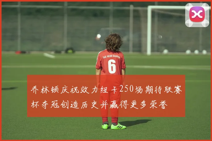 乔林顿庆祝效力纽卡250场期待联赛杯夺冠创造历史并赢得更多荣誉