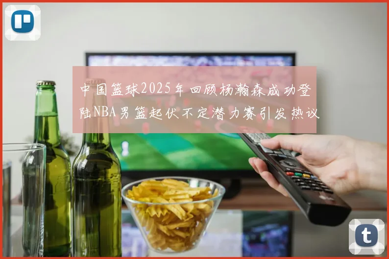 中国篮球2025年回顾杨瀚森成功登陆NBA男篮起伏不定潜力赛引发热议与争论