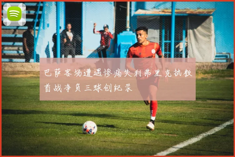 巴萨客场遭遇惨痛失利弗里克执教首战净负三球创纪录