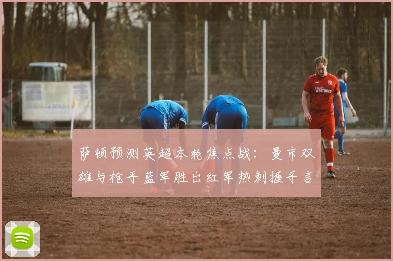 萨顿预测英超本轮焦点战：曼市双雄与枪手蓝军胜出红军热刺握手言和