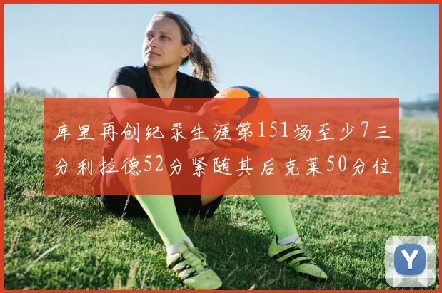 库里再创纪录生涯第151场至少7三分利拉德52分紧随其后克莱50分位列第三