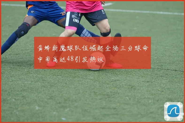 黄蜂新魔球队伍崛起全场三分球命中率高达48引发热议