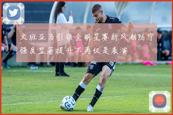 文班亚马引领全明星赛新风潮防守强度显著提升不再仅是表演